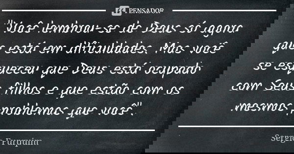 "Você lembrou-se de Deus só agora que está em dificuldades. Mas você se esqueceu que Deus está ocupado com Seus filhos e que estão com os mesmos problemas ... Frase de sérgio furquim.