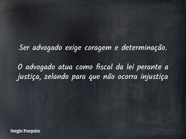 Ser advogado exige coragem e determinação. O advogado atua como fiscal da lei perante a justiça, zelando para que não ocorra injustiça... Frase de Sergio Furquim.