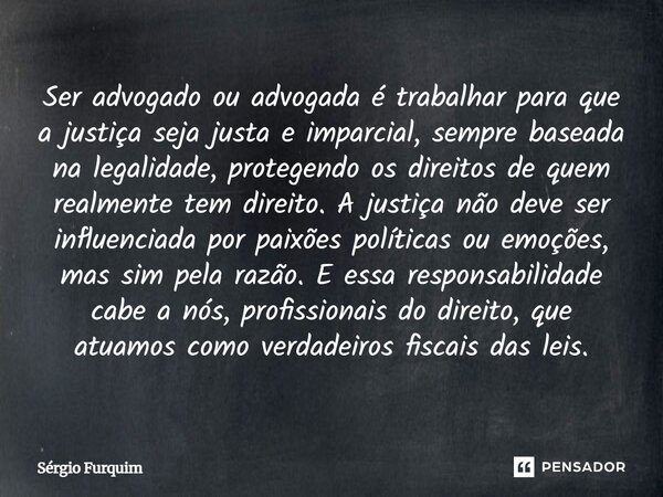 Ser advogado ou advogada é trabalhar para que a justiça seja justa e imparcial, sempre baseada na legalidade, protegendo os direitos de quem realmente tem dire... Frase de Sergio Furquim.