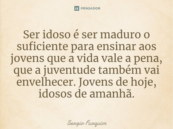 Ser idoso é ser maduro o suficiente para ensinar aos jovens que a vida vale a pena, que a juventude também vai envelhecer. Jovens de hoje, idosos de amanhã.... Frase de Sérgio Furquim.