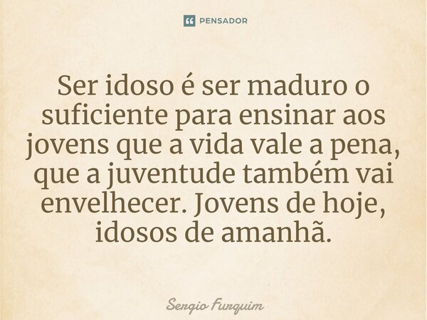 Ser idoso é ser maduro o suficiente para ensinar aos jovens que a vida vale a pena, que a juventude também vai envelhecer. Jovens de hoje, idosos de amanhã.... Frase de Sérgio Furquim.