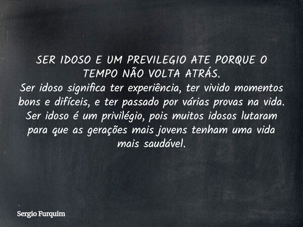 SER IDOSO E UM PREVILEGIO ATE PORQUE O TEMPO NÃO VOLTA ATRÁS. Ser idoso significa ter experiência, ter vivido momentos bons e difíceis, e ter passado por várias... Frase de Sergio Furquim.