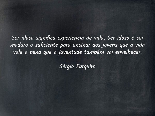 Ser idoso significa experiencia de vida. Ser idoso é ser maduro o suficiente para ensinar aos jovens que a vida vale a pena que a juventude também vai envelhece... Frase de Sergio Furquim.
