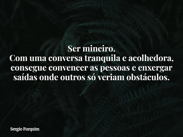 Ser mineiro. Com uma conversa tranquila e acolhedora, consegue convencer as pessoas e enxergar saídas onde outros só veriam obstáculos.... Frase de Sergio Furquim.