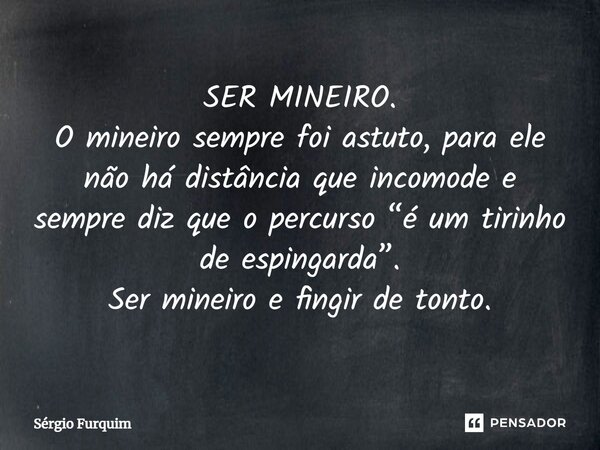 ⁠SER MINEIRO. O mineiro sempre foi astuto, para ele não há distância que incomode e sempre diz que o percurso “é um tirinho de espingarda”. Ser mineiro e fingir... Frase de Sergio Furquim.