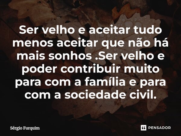 ⁠Ser velho e aceitar tudo menos aceitar que não há mais sonhos .Ser velho e poder contribuir muito para com a família e para com a sociedade civil.... Frase de Sergio Furquim.