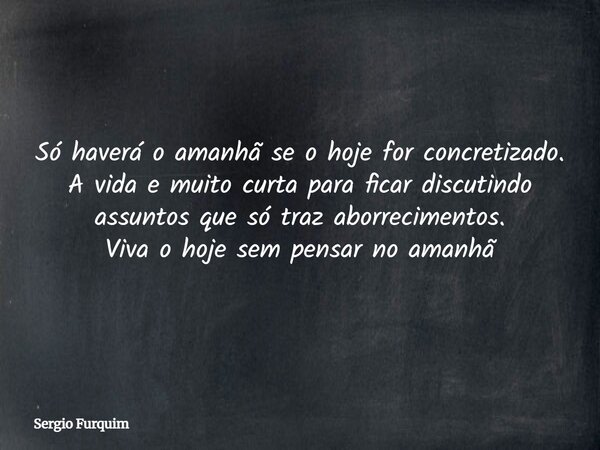 Só haverá o amanhã se o hoje for concretizado. A vida e muito curta para ficar discutindo assuntos que só traz aborrecimentos. Viva o hoje sem pensar no amanhã... Frase de Sergio Furquim.