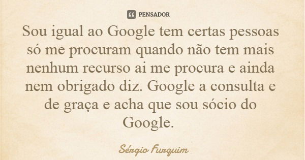 Sou igual ao Google tem certas pessoas só me procuram quando não tem mais nenhum recurso ai me procura e ainda nem obrigado diz. Google a consulta e de graça e ... Frase de Sérgio Furquim.