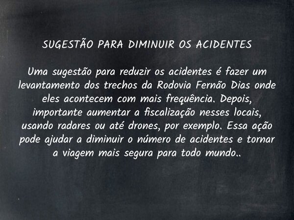 SUGESTÃO PARA DIMINUIR OS ACIDENTES Uma sugestão para reduzir os acidentes é fazer um levantamento dos trechos da Rodovia Fernão Dias onde eles acontecem com ma... Frase de Sergio Furquim.