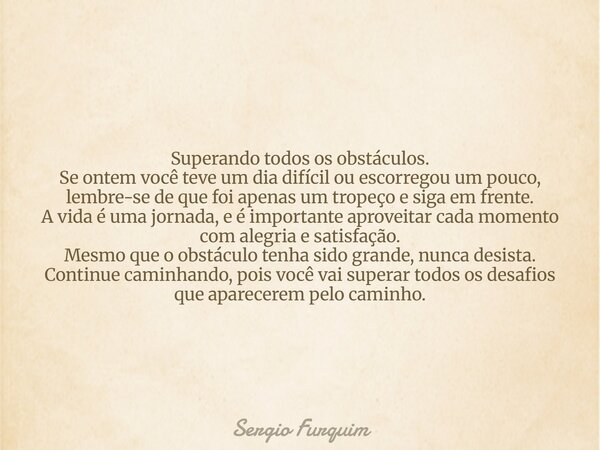 Superando todos os obstáculos. Se ontem você teve um dia difícil ou escorregou um pouco, lembre-se de que foi apenas um tropeço e siga em frente. A vida é uma j... Frase de Sergio Furquim.