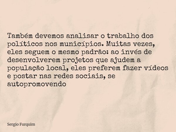 Também devemos analisar o trabalho dos políticos nos municípios. Muitas vezes, eles seguem o mesmo padrão: ao invés de desenvolverem projetos que ajudem a popul... Frase de Sergio Furquim.