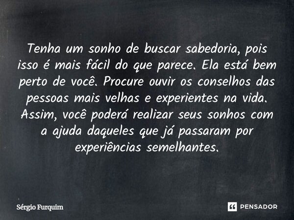 Tenha um sonho de buscar sabedoria, pois isso é mais fácil do que parece. Ela está bem perto de você. Procure ouvir os conselhos das pessoas mais velhas e expe... Frase de Sergio Furquim.