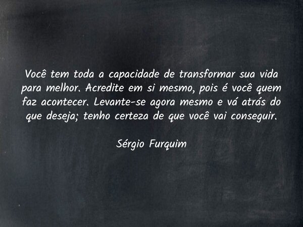 Você tem toda a capacidade de transformar sua vida para melhor. Acredite em si mesmo, pois é você quem faz acontecer. Levante-se agora mesmo e vá atrás do que d... Frase de Sergio Furquim.