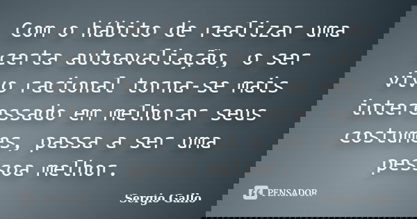Com o hábito de realizar uma certa autoavaliação, o ser vivo racional torna-se mais interessado em melhorar seus costumes, passa a ser uma pessoa melhor.... Frase de Sergio Gallo.