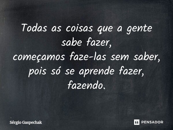 Todas as coisas que a gente sabe fazer, começamos faze-las sem saber, pois só se aprende fazer, fazendo.... Frase de Sérgio Gaspechak.