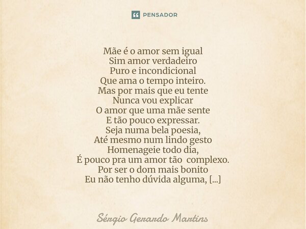 Mãe é o amor sem igual Sim amor verdadeiro Puro e incondicional Que ama o tempo inteiro. Mas por mais que eu tente Nunca vou explicar O amor que uma mãe sente ... Frase de Sérgio Gerardo Martins.