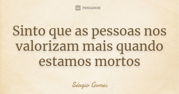 Sinto que as pessoas nos valorizam mais quando estamos mortos... Frase de Sérgio Gomes.