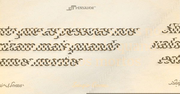 Sinto que as pessoas nos valorizam mais quando estamos mortos... Frase de Sérgio Gomes.