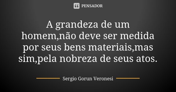 A grandeza de um homem,não deve ser medida por seus bens materiais,mas sim,pela nobreza de seus atos.... Frase de Sergio Gorun Veronesi.