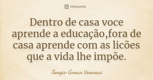 Dentro de casa voce aprende a educação,fora de casa aprende com as licões que a vida lhe impõe.... Frase de Sergio Gorun Veronesi.