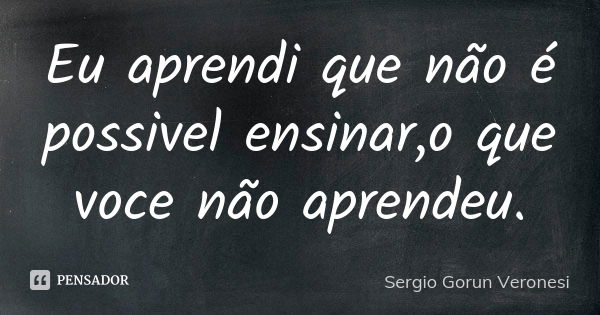 Eu aprendi que não é possivel ensinar,o que voce não aprendeu.... Frase de Sergio Gorun Veronesi.