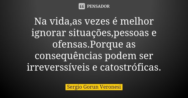 Na vida,as vezes é melhor ignorar situações,pessoas e ofensas.Porque as consequências podem ser irreverssíveis e catostróficas.... Frase de Sergio Gorun Veronesi.