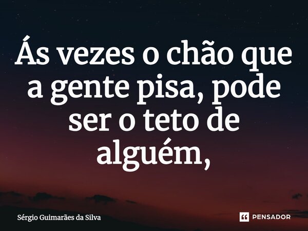 ⁠Ás vezes o chão que a gente pisa, pode ser o teto de alguém,... Frase de Sérgio Guimarães da Silva.