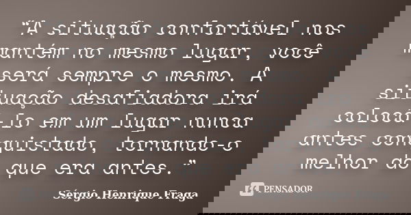 “A situação confortável nos mantém no mesmo lugar, você será sempre o mesmo. A situação desafiadora irá colocá-lo em um lugar nunca antes conquistado, tornando-... Frase de Sérgio Henrique Fraga.