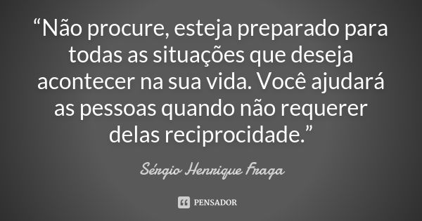 “Não procure, esteja preparado para todas as situações que deseja acontecer na sua vida. Você ajudará as pessoas quando não requerer delas reciprocidade.”... Frase de Sérgio Henrique Fraga.