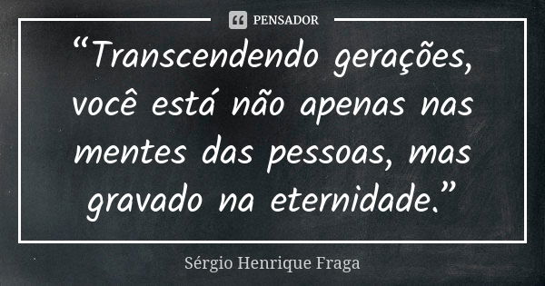 “Transcendendo gerações, você está não apenas nas mentes das pessoas, mas gravado na eternidade.”... Frase de Sérgio Henrique Fraga.