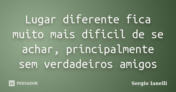 Lugar diferente fica muito mais dificil de se achar, principalmente sem verdadeiros amigos... Frase de Sergio Ianelli.