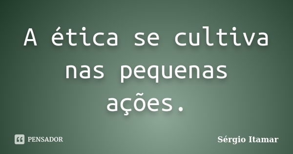 A ética se cultiva nas pequenas ações.... Frase de Sérgio Itamar.