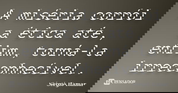 A miséria corrói a ética até, enfim, torná-la irreconhecível.... Frase de Sérgio Itamar.