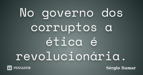 No governo dos corruptos a ética é revolucionária.... Frase de Sérgio Itamar.