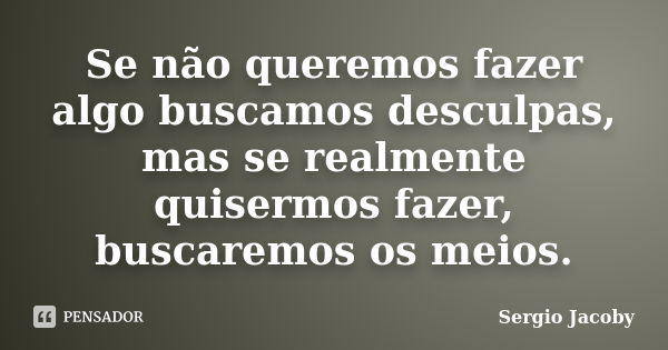 Se não queremos fazer algo buscamos desculpas, mas se realmente quisermos fazer, buscaremos os meios.... Frase de Sergio Jacoby.