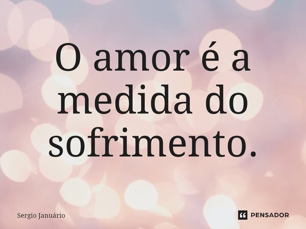 ⁠O amor é a medida do sofrimento.... Frase de Sergio Januário.