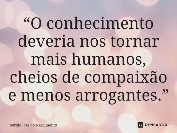 ⁠“O conhecimento deveria nos tornar mais humanos, cheios de compaixão e menos arrogantes.”... Frase de Sérgio José do Nascimento.
