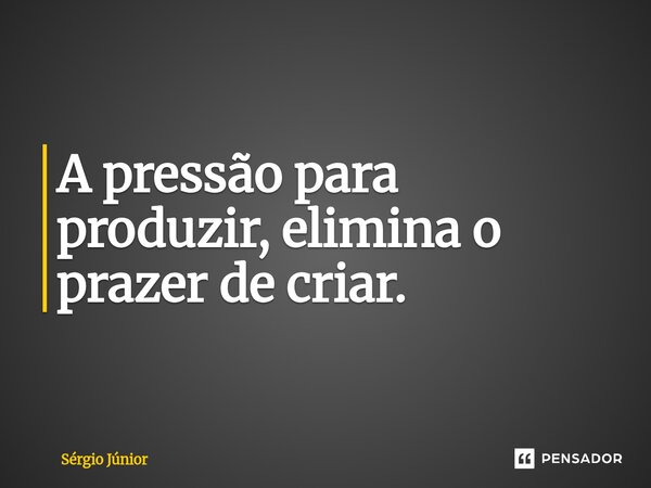 ⁠A pressão para produzir, elimina o prazer de criar.... Frase de Sérgio Júnior.