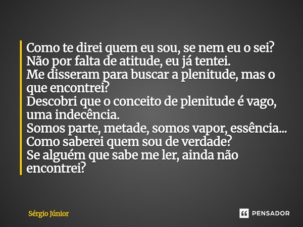 Como te direi quem eu sou, se nem eu o sei? Não por falta de atitude, eu já tentei. Me disseram para buscar a plenitude, mas o que encontrei? Descobri que o co... Frase de Sérgio Júnior.