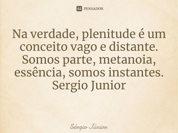 Na verdade, plenitude é um conceito vago e distante. Somos parte, metanoia, essência, somos instantes. Sergio Junior ⁠... Frase de Sérgio Júnior.