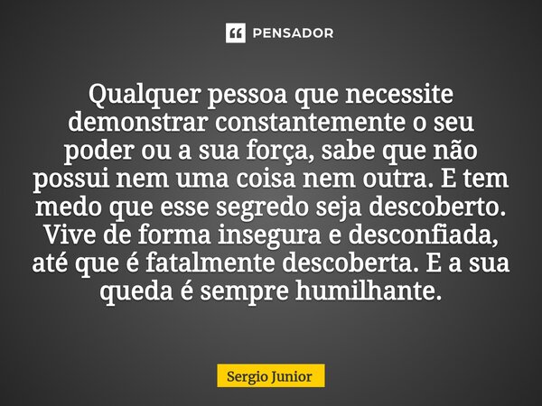 ⁠Qualquer pessoa que necessite demonstrar constantemente o seu poder ou a sua força, sabe que não possui nem uma coisa nem outra. E tem medo que esse segredo se... Frase de Sérgio Júnior.