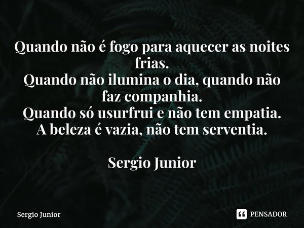 ⁠Quando não é fogo para aquecer as noites frias. Quando não ilumina o dia, quando não faz companhia. Quando só usurfrui e não tem empatia. A beleza é vazia, não... Frase de Sérgio Júnior.