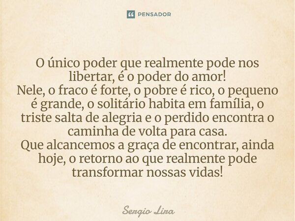 ⁠O único poder que realmente pode nos libertar, é o poder do amor! Nele, o fraco é forte, o pobre é rico, o pequeno é grande, o solitário habita em família, o t... Frase de Sergio Lira.