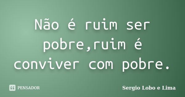 Não é ruim ser pobre,ruim é conviver com pobre.... Frase de Sergio Lobo e Lima.