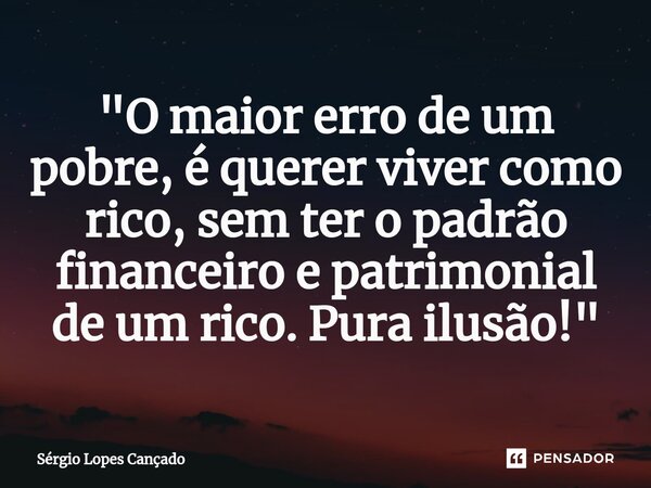 ⁠"O maior erro de um pobre, é querer viver como rico, sem ter o padrão financeiro e patrimonial de um rico. Pura ilusão!"... Frase de Sérgio Lopes Cançado.
