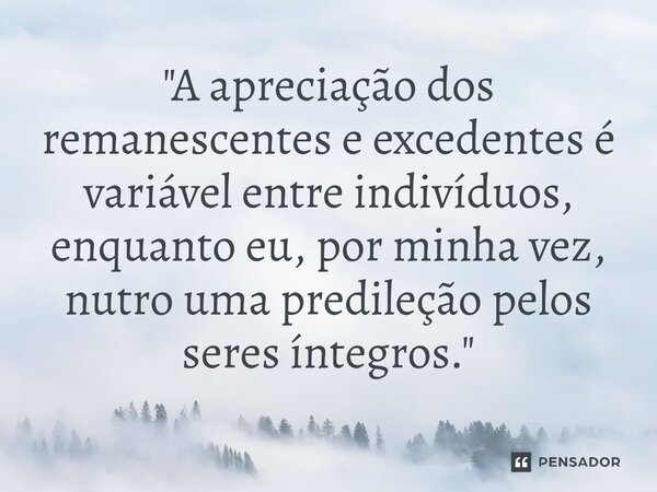 ⁠"A apreciação dos remanescentes e excedentes é variável entre indivíduos, enquanto eu, por minha vez, nutro uma predileção pelos seres íntegros."... Frase de Sergio Lopes de Souza Junior.