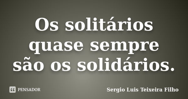 Os solitários quase sempre são os solidários.... Frase de Sergio Luis Teixeira Filho.