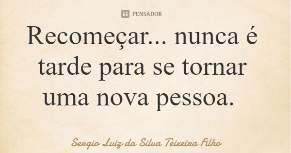 Recomeçar... nunca é tarde para se tornar uma nova pessoa.... Frase de Sergio Luiz da Silva Teixeira Filho.