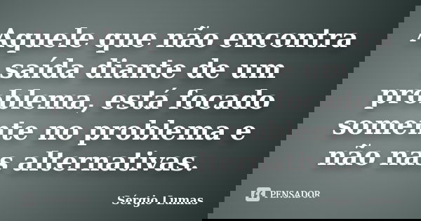 Aquele que não encontra saída diante de um problema, está focado somente no problema e não nas alternativas.... Frase de Sérgio Lumas.
