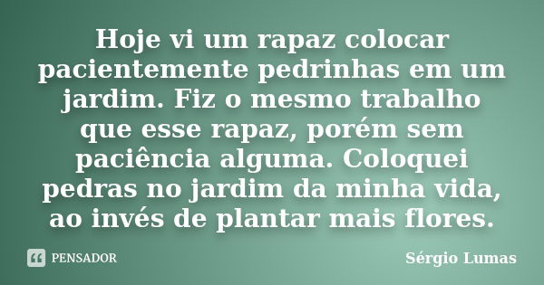 Hoje vi um rapaz colocar pacientemente pedrinhas em um jardim. Fiz o mesmo trabalho que esse rapaz, porém sem paciência alguma. Coloquei pedras no jardim da min... Frase de Sérgio Lumas.